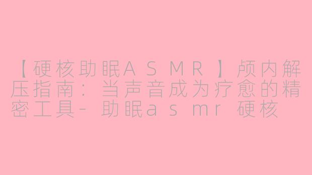 【硬核助眠ASMR】颅内解压指南：当声音成为疗愈的精密工具-助眠asmr硬核