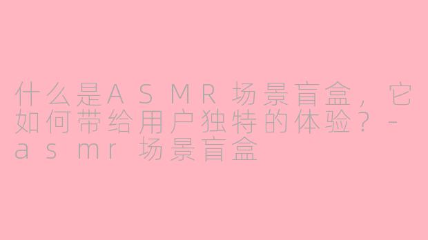 什么是ASMR场景盲盒，它如何带给用户独特的体验？-asmr场景盲盒