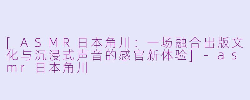 [ASMR日本角川：一场融合出版文化与沉浸式声音的感官新体验]-asmr日本角川