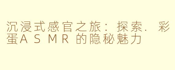 沉浸式感官之旅:探索.彩蛋ASMR的隐秘魅力