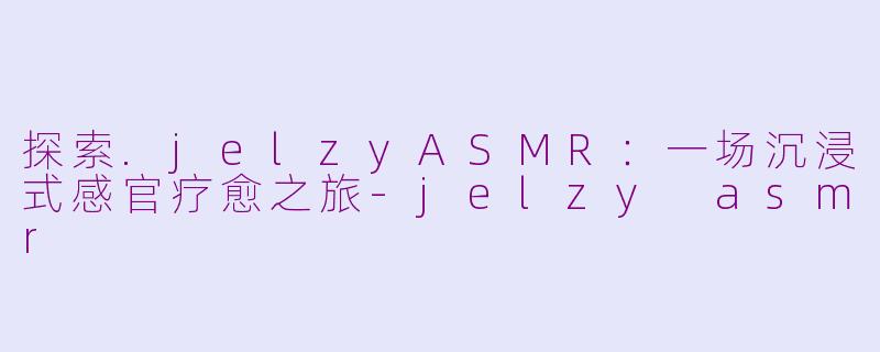 探索.jelzyASMR：一场沉浸式感官疗愈之旅-jelzy asmr