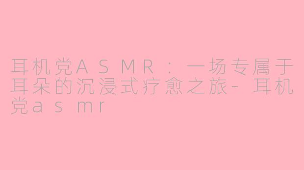 耳机党ASMR：一场专属于耳朵的沉浸式疗愈之旅-耳机党asmr