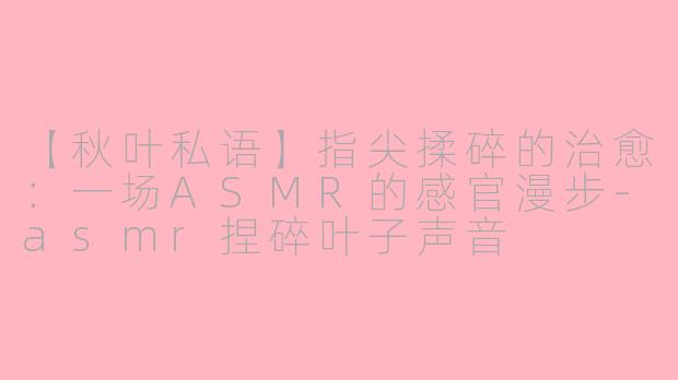 【秋叶私语】指尖揉碎的治愈：一场ASMR的感官漫步-asmr捏碎叶子声音