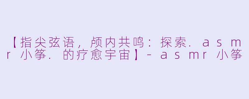 【指尖弦语,颅内共鸣:探索.asmr小筝.的疗愈宇宙】-asmr小筝