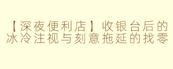 【深夜便利店】收银台后的冰冷注视与刻意拖延的找零