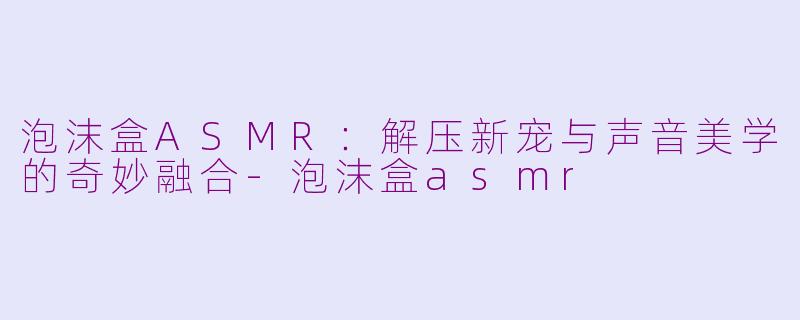 泡沫盒ASMR：解压新宠与声音美学的奇妙融合-泡沫盒asmr