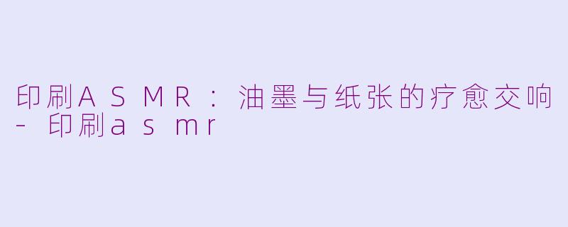 印刷ASMR：油墨与纸张的疗愈交响-印刷asmr