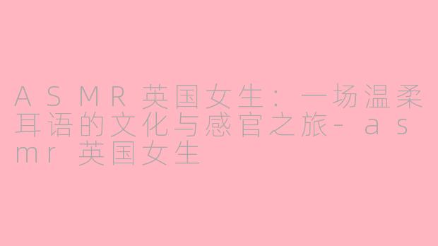 ASMR英国女生:一场温柔耳语的文化与感官之旅-asmr英国女生
