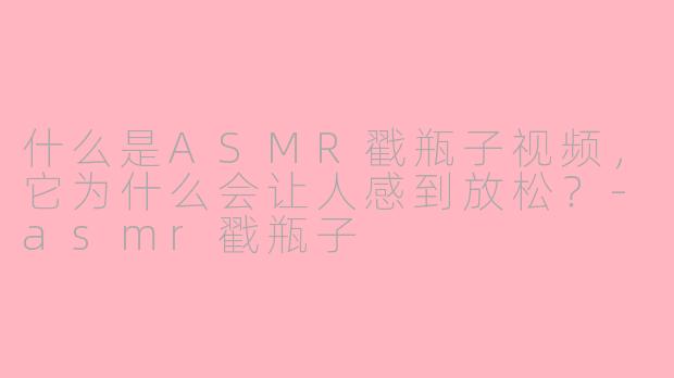 什么是ASMR戳瓶子视频，它为什么会让人感到放松？-asmr戳瓶子