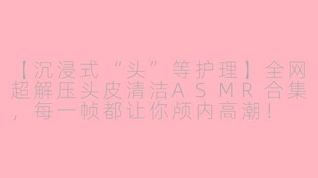 【沉浸式“头”等护理】全网超解压头皮清洁ASMR合集，每一帧都让你颅内高潮！