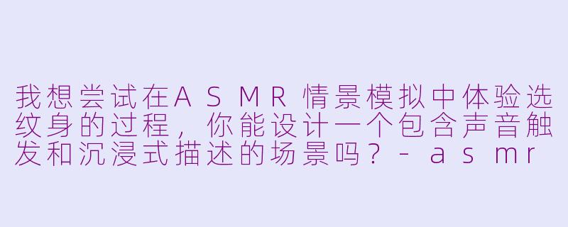 我想尝试在ASMR情景模拟中体验选纹身的过程，你能设计一个包含声音触发和沉浸式描述的场景吗？