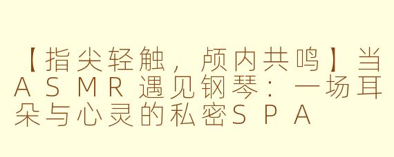 【指尖轻触，颅内共鸣】当ASMR遇见钢琴：一场耳朵与心灵的私密SPA