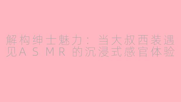解构绅士魅力：当大叔西装遇见ASMR的沉浸式感官体验