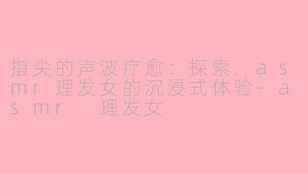 指尖的声波疗愈：探索.asmr理发女的沉浸式体验-asmr 理发女