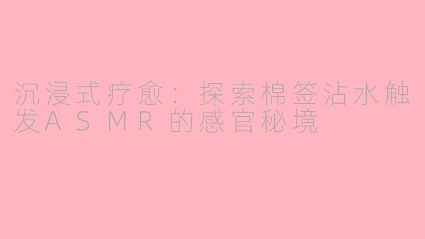 沉浸式疗愈:探索棉签沾水触发ASMR的感官秘境