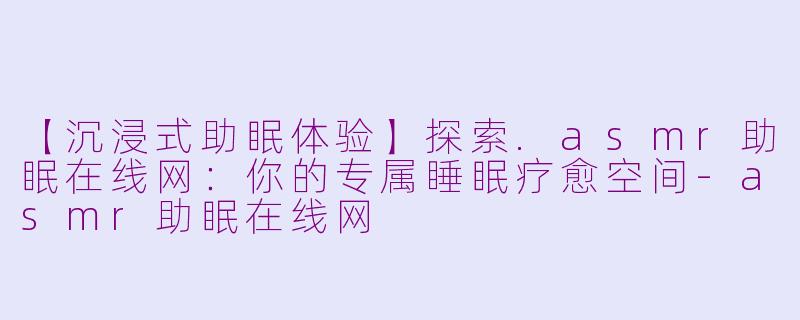 【沉浸式助眠体验】探索.asmr助眠在线网：你的专属睡眠疗愈空间-asmr助眠在线网