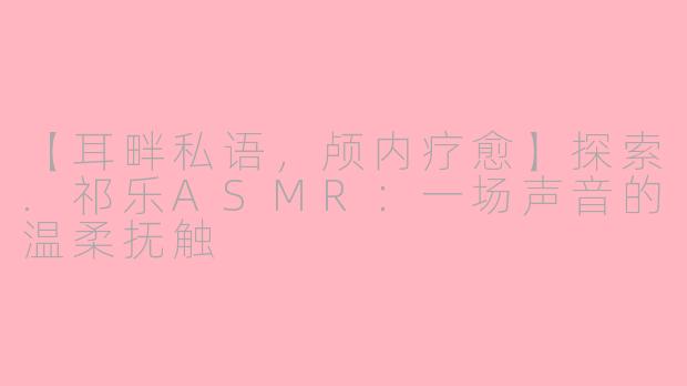 【耳畔私语，颅内疗愈】探索.祁乐ASMR：一场声音的温柔抚触