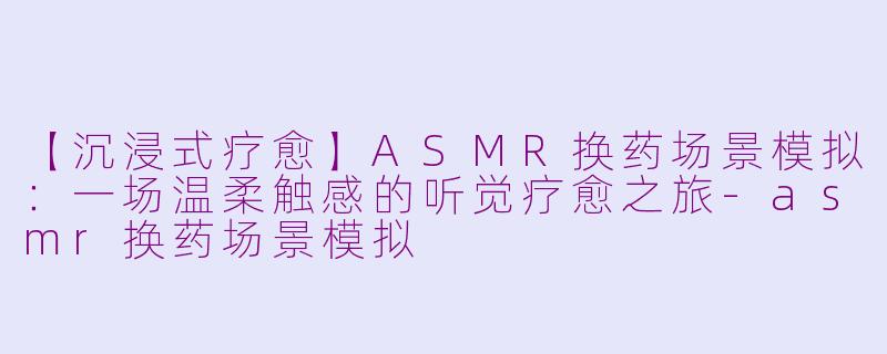 【沉浸式疗愈】ASMR换药场景模拟：一场温柔触感的听觉疗愈之旅-asmr换药场景模拟