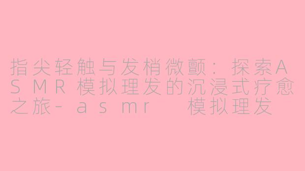 指尖轻触与发梢微颤:探索ASMR模拟理发的沉浸式疗愈之旅-asmr 模拟理发