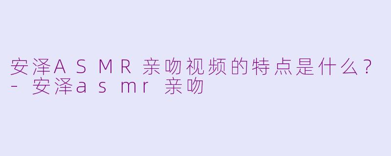 安泽ASMR亲吻视频的特点是什么？