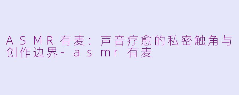 ASMR有麦:声音疗愈的私密触角与创作边界-asmr有麦