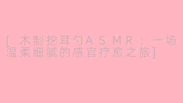 [木制挖耳勺ASMR：一场温柔细腻的感官疗愈之旅]