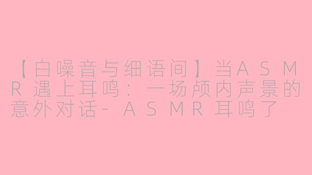 【白噪音与细语间】当ASMR遇上耳鸣：一场颅内声景的意外对话-ASMR耳鸣了