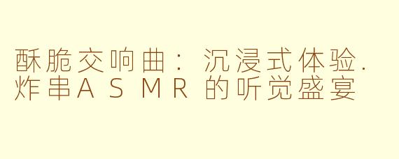 酥脆交响曲：沉浸式体验.炸串ASMR的听觉盛宴