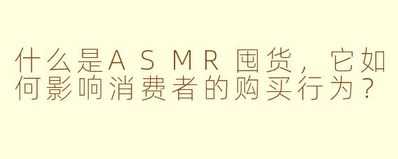 什么是ASMR囤货，它如何影响消费者的购买行为？