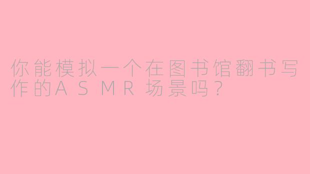 你能模拟一个在图书馆翻书写作的ASMR场景吗？