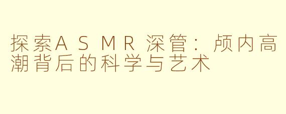 探索ASMR深管：颅内高潮背后的科学与艺术