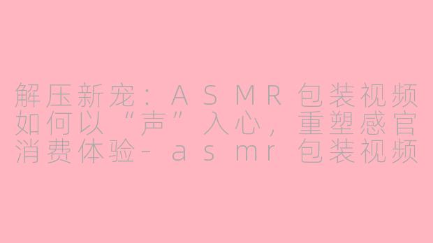 解压新宠:ASMR包装视频如何以“声”入心,重塑感官消费体验-asmr包装视频