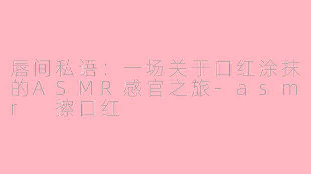 唇间私语：一场关于口红涂抹的ASMR感官之旅-asmr 擦口红