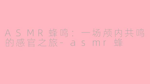ASMR蜂鸣：一场颅内共鸣的感官之旅-asmr蜂