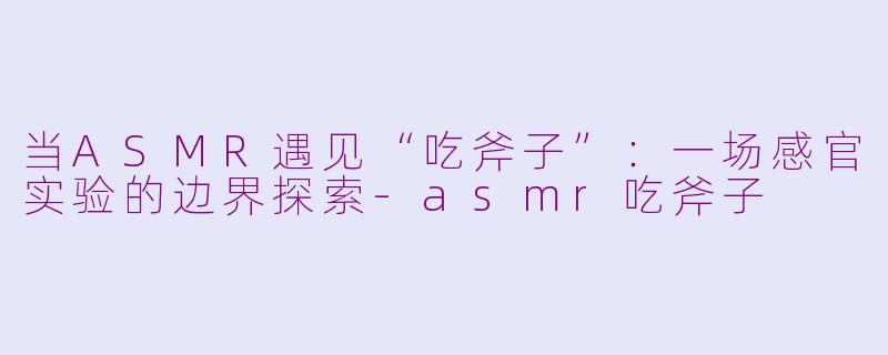 当ASMR遇见“吃斧子”:一场感官实验的边界探索-asmr吃斧子