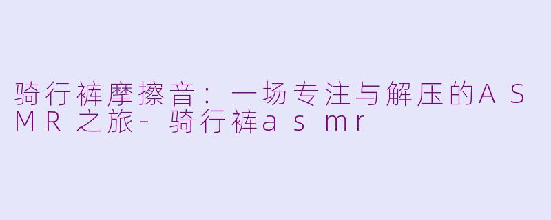 骑行裤摩擦音：一场专注与解压的ASMR之旅-骑行裤asmr