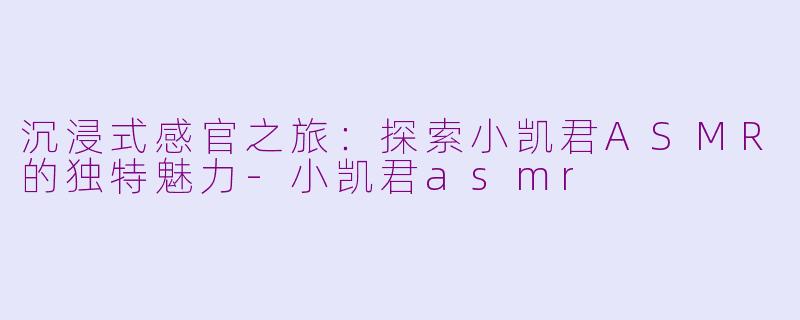 沉浸式感官之旅：探索小凯君ASMR的独特魅力-小凯君asmr