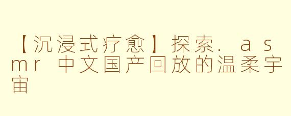 【沉浸式疗愈】探索.asmr中文国产回放的温柔宇宙