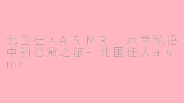 北国佳人ASMR：冰雪私语中的治愈之旅-北国佳人asmr