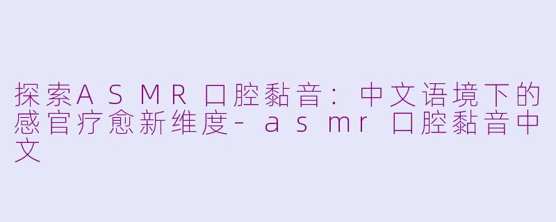 探索ASMR口腔黏音:中文语境下的感官疗愈新维度-asmr口腔黏音中文
