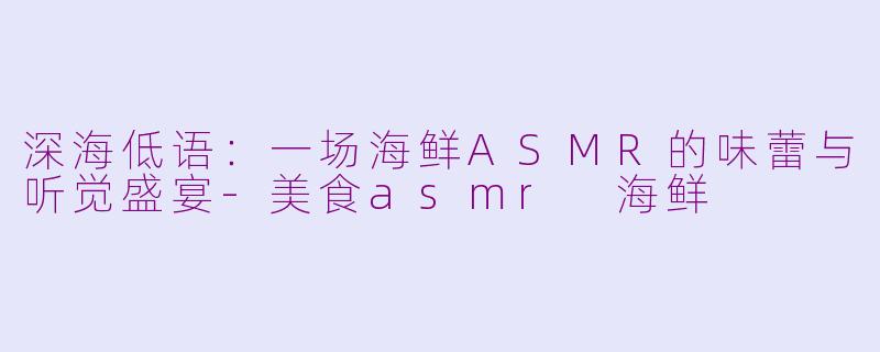 深海低语：一场海鲜ASMR的味蕾与听觉盛宴-美食asmr 海鲜