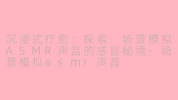 沉浸式疗愈：探索.场景模拟ASMR声音的感官秘境-场景模拟asmr声音