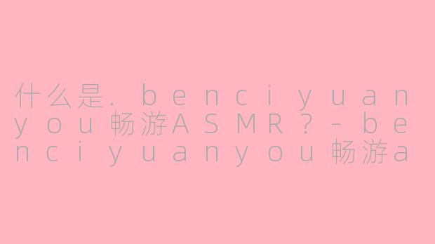 什么是.benciyuanyou畅游ASMR？