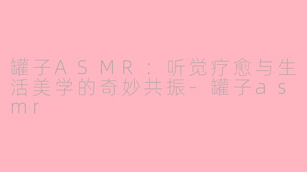 罐子ASMR：听觉疗愈与生活美学的奇妙共振-罐子asmr
