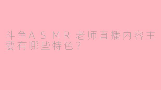 斗鱼ASMR老师直播内容主要有哪些特色？