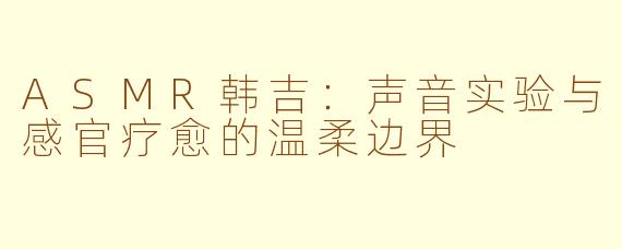 ASMR韩吉：声音实验与感官疗愈的温柔边界