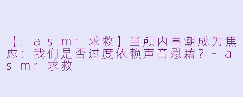 【.asmr求救】当颅内高潮成为焦虑：我们是否过度依赖声音慰藉？-asmr求救