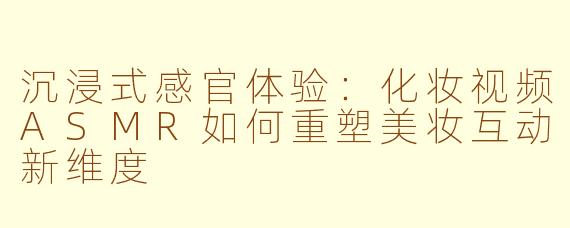 沉浸式感官体验:化妆视频ASMR如何重塑美妆互动新维度
