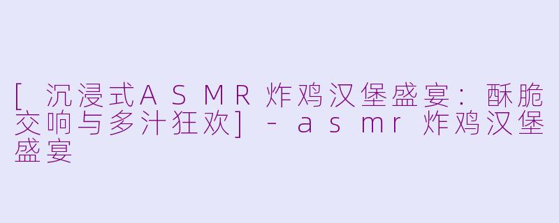 [沉浸式ASMR炸鸡汉堡盛宴：酥脆交响与多汁狂欢]