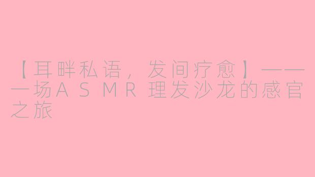 【耳畔私语，发间疗愈】——一场ASMR理发沙龙的感官之旅